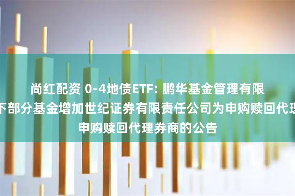 尚红配资 0-4地债ETF: 鹏华基金管理有限公司关于旗下部分基金增加世纪证券有限责任公司为申购赎回代理券商的公告