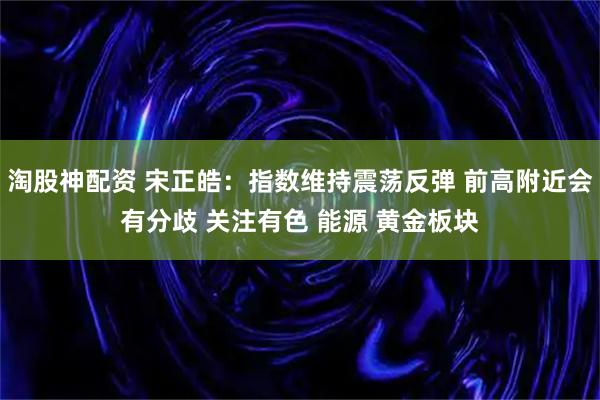 淘股神配资 宋正皓：指数维持震荡反弹 前高附近会有分歧 关注有色 能源 黄金板块