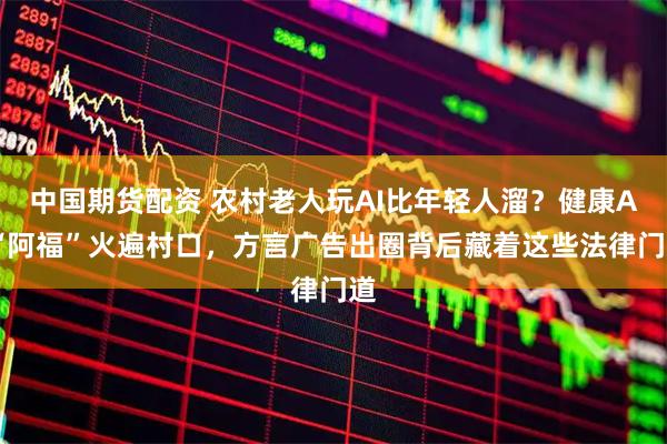 中国期货配资 农村老人玩AI比年轻人溜？健康AI“阿福”火遍村口，方言广告出圈背后藏着这些法律门道