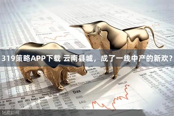 319策略APP下载 云南县城，成了一线中产的新欢？